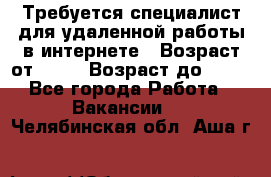 Требуется специалист для удаленной работы в интернете › Возраст от ­ 18 › Возраст до ­ 56 - Все города Работа » Вакансии   . Челябинская обл.,Аша г.